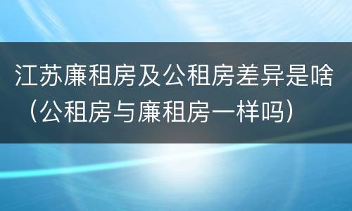 江苏廉租房及公租房差异是啥（公租房与廉租房一样吗）
