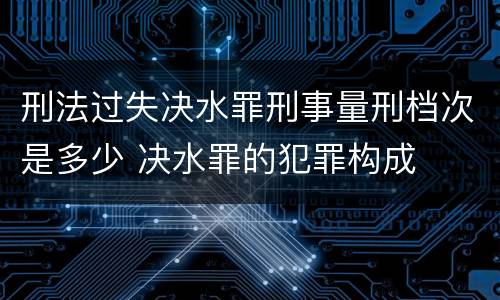 刑法过失决水罪刑事量刑档次是多少 决水罪的犯罪构成
