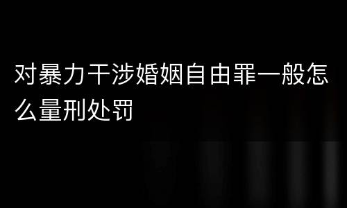 对暴力干涉婚姻自由罪一般怎么量刑处罚