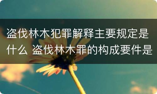 盗伐林木犯罪解释主要规定是什么 盗伐林木罪的构成要件是