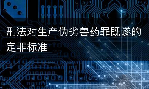 刑法对生产伪劣兽药罪既遂的定罪标准