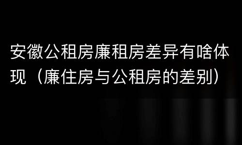 安徽公租房廉租房差异有啥体现（廉住房与公租房的差别）