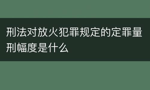 刑法对放火犯罪规定的定罪量刑幅度是什么