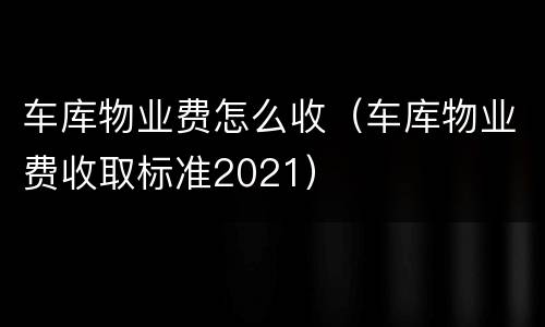 车库物业费怎么收（车库物业费收取标准2021）