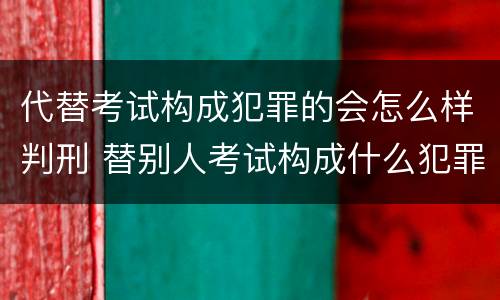 代替考试构成犯罪的会怎么样判刑 替别人考试构成什么犯罪