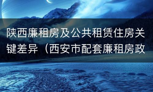 陕西廉租房及公共租赁住房关键差异（西安市配套廉租房政策）