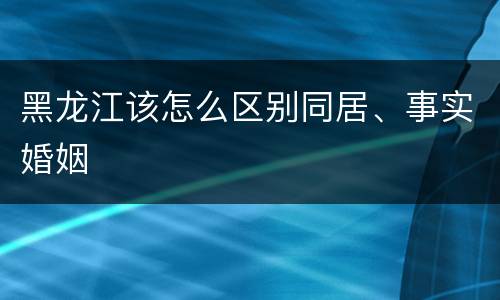 黑龙江该怎么区别同居、事实婚姻