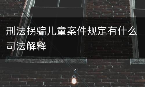刑法拐骗儿童案件规定有什么司法解释