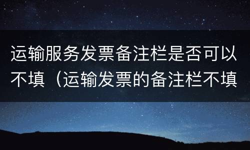 运输服务发票备注栏是否可以不填（运输发票的备注栏不填行不行）