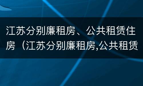江苏分别廉租房、公共租赁住房（江苏分别廉租房,公共租赁住房是什么）