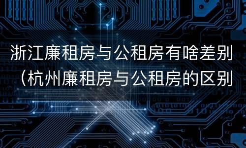 浙江廉租房与公租房有啥差别（杭州廉租房与公租房的区别）