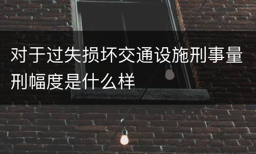 对于过失损坏交通设施刑事量刑幅度是什么样