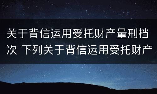 关于背信运用受托财产量刑档次 下列关于背信运用受托财产罪的说法中正确的是
