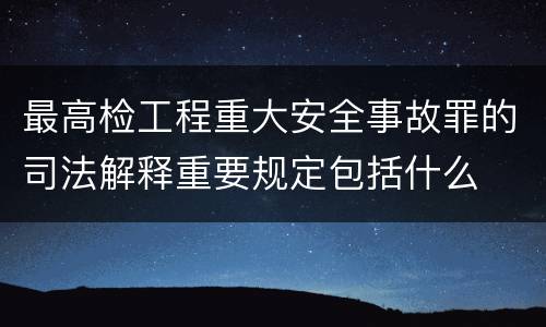 最高检工程重大安全事故罪的司法解释重要规定包括什么