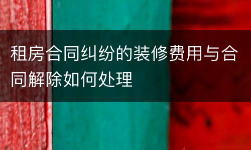 租房合同纠纷的装修费用与合同解除如何处理