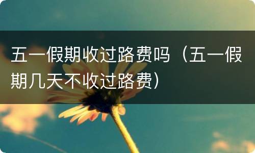 五一假期收过路费吗（五一假期几天不收过路费）