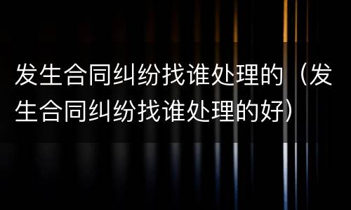 发生合同纠纷找谁处理的（发生合同纠纷找谁处理的好）