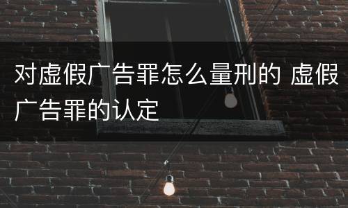 对虚假广告罪怎么量刑的 虚假广告罪的认定