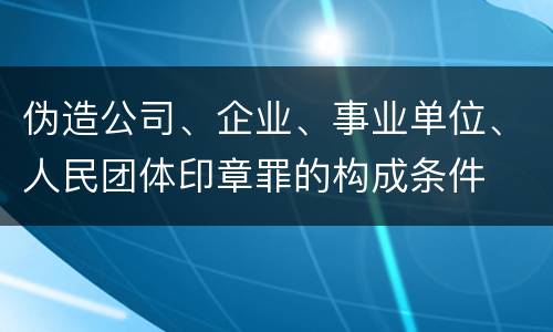 伪造公司、企业、事业单位、人民团体印章罪的构成条件