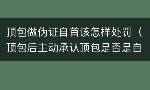 顶包做伪证自首该怎样处罚（顶包后主动承认顶包是否是自首）
