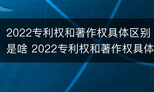 2022专利权和著作权具体区别是啥 2022专利权和著作权具体区别是啥呢