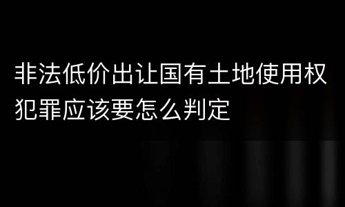 非法低价出让国有土地使用权犯罪应该要怎么判定