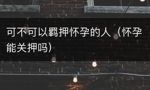 可不可以羁押怀孕的人（怀孕能关押吗）