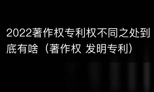 2022著作权专利权不同之处到底有啥（著作权 发明专利）