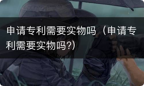 申请专利需要实物吗（申请专利需要实物吗?）