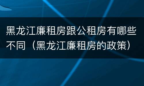 黑龙江廉租房跟公租房有哪些不同（黑龙江廉租房的政策）