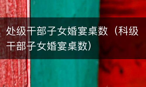 处级干部子女婚宴桌数（科级干部子女婚宴桌数）