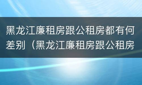 黑龙江廉租房跟公租房都有何差别（黑龙江廉租房跟公租房都有何差别呢）