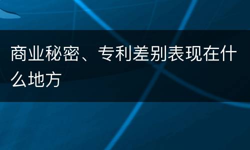 商业秘密、专利差别表现在什么地方