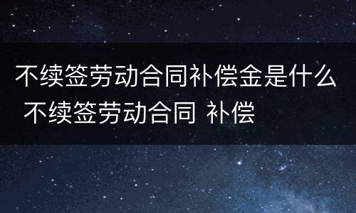 不续签劳动合同补偿金是什么 不续签劳动合同 补偿