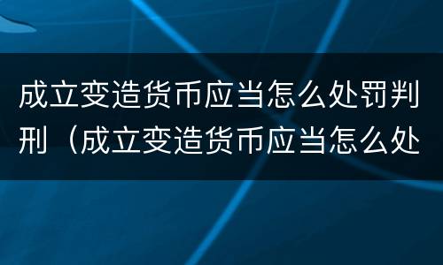 成立变造货币应当怎么处罚判刑（成立变造货币应当怎么处罚判刑人员）