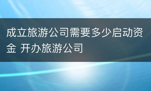 成立旅游公司需要多少启动资金 开办旅游公司