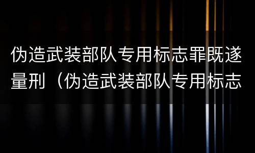 伪造武装部队专用标志罪既遂量刑（伪造武装部队专用标志罪既遂量刑案例）