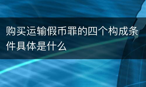 购买运输假币罪的四个构成条件具体是什么