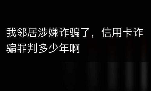 我邻居涉嫌诈骗了，信用卡诈骗罪判多少年啊