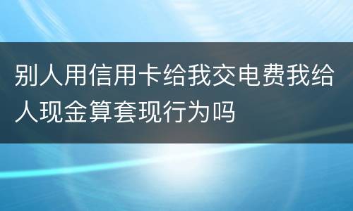 别人用信用卡给我交电费我给人现金算套现行为吗