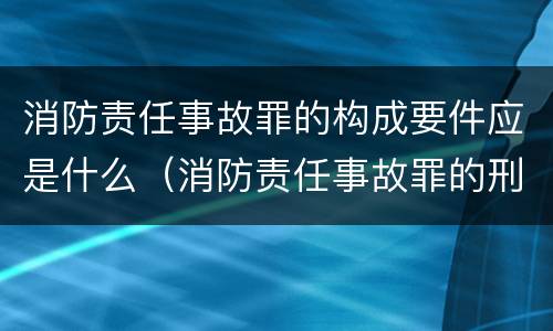 消防责任事故罪的构成要件应是什么（消防责任事故罪的刑法是）
