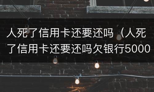 人死了信用卡还要还吗（人死了信用卡还要还吗欠银行5000）