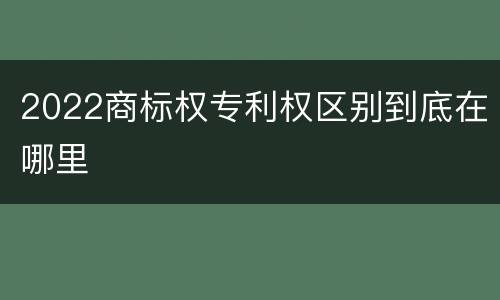 2022商标权专利权区别到底在哪里
