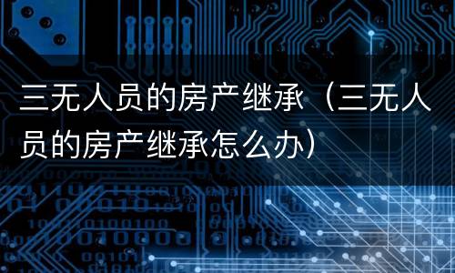 三无人员的房产继承（三无人员的房产继承怎么办）