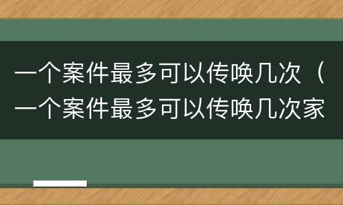 一个案件最多可以传唤几次（一个案件最多可以传唤几次家属）