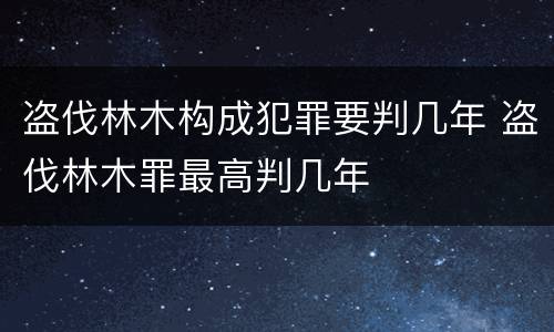 盗伐林木构成犯罪要判几年 盗伐林木罪最高判几年