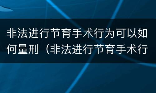 非法进行节育手术行为可以如何量刑（非法进行节育手术行为可以如何量刑处罚）