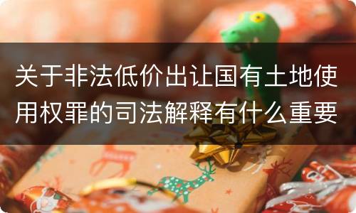 关于非法低价出让国有土地使用权罪的司法解释有什么重要规定