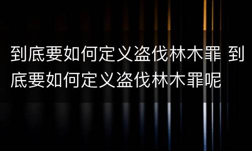 到底要如何定义盗伐林木罪 到底要如何定义盗伐林木罪呢