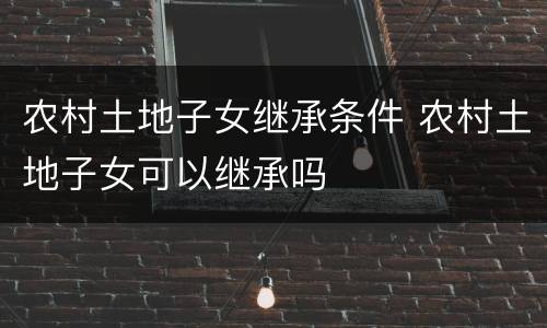 农村土地子女继承条件 农村土地子女可以继承吗